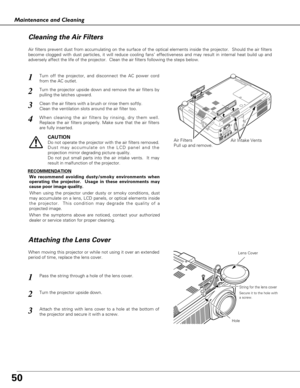 Page 5050
Maintenance and Cleaning
Air Filters
Pull up and remove.
Turn off the projector, and disconnect the AC power cord
from the AC outlet.
Turn the projector upside down and remove the air filters by
pulling the latches upward.
1
2
Air filters prevent dust from accumulating on the surface of the optical elements inside the projector.  Should the air filters
become clogged with dust particles, it will reduce cooling fans’ effectiveness and may result in internal heat build up and
adversely affect the life...