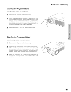 Page 5151
Maintenance & Cleaning
Maintenance and Cleaning
Disconnect the AC power cord before cleaning.
When the projector is not in use, replace the lens cover.
1
3
2
Follow these steps to clean the projection lens.
Cleaning the Projector Cabinet
Disconnect the AC power cord before cleaning.1
Softly wipe the projector body with a soft, dry cleaning cloth.
When it is heavily soiled, use a small amount of mild
detergent and finish with a soft, dry cleaning cloth.  Avoid
using an excessive amount of cleaner....