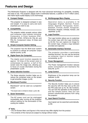 Page 2
Table of Contents

Features and Design
This  Multimedia  Projector  is  designed  with  the  most  advanced  technology  for  portability,  durability, and ease of use. This projector utilizes built-in multimedia features, a palette of 16.77 million colors, and matrix liquid crystal display (LCD) technology.
◆ Compact Design
  This  projector  is  designed  compact  in  size 
and  weight.  It  is  easy  to  carry  and  work anywhere you wish to use.
◆ Compatibility
  The  projector  widely  accepts...