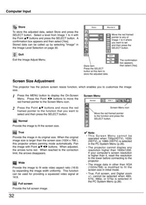 Page 32
Computer Input
3
Store
Exit the Image Adjust Menu.
Quit
To  store  the  adjusted  data,  select  Store  and  press  the SELECT  button.    Select  a  level  from  Image  1  to  4  with the Point ed buttons and press the SELECT button.  A confirmation box appears and then select [Yes].Stored  data  can  be  called  up  by  selecting  "Image"  in the Image Level Selection on page 30.
This  projector  has  the  picture  screen  resize  function,  which  enables  you  to  customize  the  image...