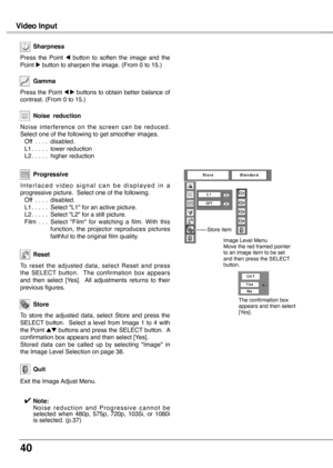 Page 40
40

Video Input
To  reset  the  adjusted  data,  select  Reset  and  press the  SELECT  button.    The  confirmation  box  appears and  then  select  [Yes].    All  adjustments  returns  to  their previous figures.
Reset
Press the Point 7 8 buttons to obtain better balance of contrast. (From 0 to 15.)
Gamma
Press  the  Point 7  button  to  soften  the  image  and  the Point 8 button to sharpen the image. (From 0 to 15.)
Sharpness
To  store  the  adjusted  data,  select  Store  and  press  the SELECT...