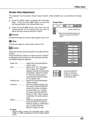 Page 41
41

Video Input
This  projector  has  the  picture  screen  resize  function,  which  enables  you  to  customize  the  image size.
Press  the  MENU  button  to  display  the  On-Screen Menu.    Press  the  Point 7  8  buttons  to  move  the red framed pointer to the Screen Menu icon.
Press  the  Point ed  buttons  and  move  the  red framed  pointer  to  the  function  that  you  want  to select and then press the SELECT button.
Provide the image at a wide screen ratio of 16:9.
Wide
Provide the image...