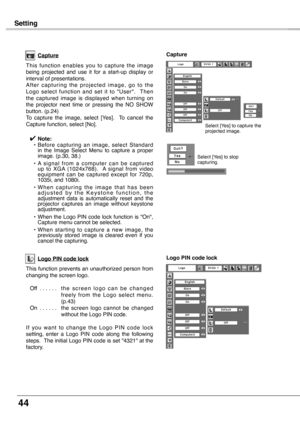 Page 44
44

Setting
Capture
This  function  enables  you  to  capture  the  image being  projected  and  use  it  for  a  start-up  display  or interval of presentations.A f t e r  c a p t u r i n g  t h e  p r o j e c t e d  i m a g e ,  g o  t o  t h e Logo  select  function  and  set  it  to  "User".    Then the  captured  image  is  displayed  when  turning  on the  projector  next  time  or  pressing  the  NO  SHOW button. (p.24) To  capture  the  image,  select  [Yes].    To  cancel  the Capture...