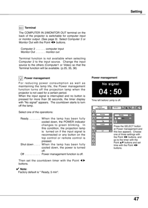 Page 47
47

Setting
Power management
F o r   r e d u c i n g   p o w e r   c o n s u m p t i o n   a s   w e l l   a s maintaining  the  lamp  life,  the  Power  management f u n c t i o n  t u r n s  o f f  t h e  p r o j e c t i o n  l a m p  w h e n  t h e projector is not used for a certain period.When  the  input  signal  is  interrupted  and  no  button  is pressed  for  more  than  30  seconds,  the  timer  display with "No signal" appears.  The countdown starts to turn off the lamp.
Select one...