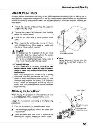 Page 53
53

Maintenance and Cleaning
Turn off the projector, and disconnect the AC power cord from the AC outlet.
Turn over the projector and remove the air filters by pulling the latches upward.
Air filters prevent dust from accumulating on the optical elements inside the projector.  Should the air filters become clogged with dust particles, it will reduce cooling fans' effectiveness and may result in internal heat build up and adversely affect the life of the projector.  Clean the air filters following...