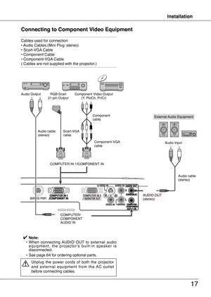 Page 17
InstallationInstallation
17
Connecting to Component Video Equipment
Cables used for connection • Audio Cables (Mini Plug :stereo)  • Scart-VGA Cable  • Component Cable  • Component-VGA Cable  ( Cables are not supplied with the projector.)
External Audio Equipment
COMPUTER IN 1/COMPONENT IN   
COMPUTER/ COMPONENTAUDIO IN
Audio cable   (stereo)
Audio cable  (stereo)
Audio Input
Component Video Output(Y, Pb/Cb, Pr/Cr)RGB Scart 
1-pin OutputAudio Output
Scart-VGA cable  
Component-VGA cable  
AUDIO OUT...