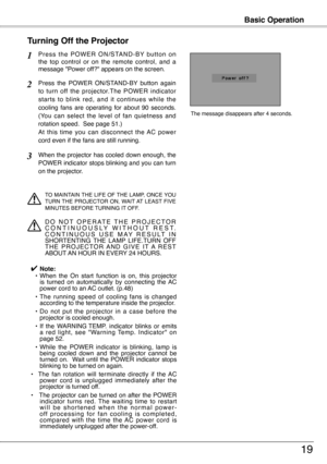 Page 19
Basic Operation
19
P r e s s  t h e  P O W E R  O N / S TA N D - B Y  b u t t o n  o n the  top  control  or  on  the  remote  control,  and  a message "Power off?" appears on the screen.
Press  the  POWER  ON/STAND-BY  button  again 
to  turn  off  the  projector.The  POWER  indicator 
starts  to  blink  red,  and  it  continues  while  the 
cooling  fans  are  operating  for  about  90  seconds.  
(You  can  select  the  level  of  fan  quietness  and 
rotation speed.  See page 51.)   
At...