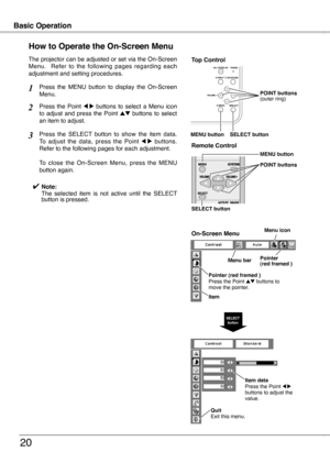 Page 20
Basic OperationBasic Operation
20
How to Operate the On-Screen Menu
The projector can be adjusted or set via the On-Screen Menu.    Refer  to  the  following  pages  regarding  each adjustment and setting procedures.
Press  the  Point 7  8  buttons  to  select  a  Menu  icon to  adjust  and  press  the  Point ed  buttons  to  select an item to adjust.
Press  the  SELECT  button  to  show  the  item  data.  To  adjust  the  data,  press  the  Point 7  8  buttons.  Refer to the following pages for each...