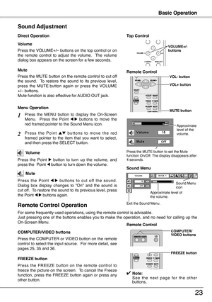 Page 23
Basic Operation
23
Press the VOLUME+/– buttons on the top control or on the  remote  control  to  adjust  the  volume.    The  volume dialog box appears on the screen for a few seconds.
Press the MUTE button on the remote control to cut off the  sound.    To  restore  the  sound  to  its  previous  level, press  the  MUTE  button  again  or  press  the  VOLUME +/– buttons.Mute function is also effective for AUDIO OUT jack.
Volume
Mute
Direct Operation
Sound Adjustment
1
2
Press  the  MENU  button  to...