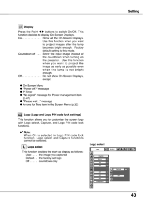 Page 43
43

SettingSetting
Display
Press  the  Point 7  8  buttons  to  switch  On/Off.  This function decides to display On-Screen Displays.On. . . . . . . . . . . . . Show  all  the  On-Screen  Displays. Use  this  function  when  you  want to  project  images  after  the  lamp becomes  bright  enough.    Factory default setting is this mode.Countdown off  . . .  Show  the  input  image  instead  of the  countdown  when  turning  on the  projector.    Use  this  function w h e n  y o u  w a n t  t o  p r o j...