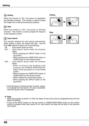 Page 46
46

Setting
Ceiling
When  this  function  is  "On",  the  picture  is  top/bottom and  left/right  reversed.   This  function  is  used  to  project the image from a ceiling mounting the projector.
Rear
When  this  function  is  "On",  the  picture  is  left/right reversed.   This  function  is  used  to  project  the  image  to a rear projection screen.
Ceiling 
Rear 
Input search
This  function  detects  the  input  signal  automatically. When  finding  a  signal,  the  search  will...