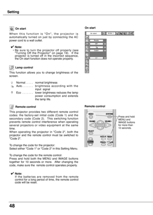 Page 48
48

Setting
Remote control
This  projector  provides  two  different  remote  control codes:  the  factory-set  initial  code  (Code  1)  and  the  
secondary  code  (Code ).    This  switching  function 
prevents  remote  control  interference  when  operating several  projectors  or  video  equipment  at  the  same time.
When  operating  the  projector  in  "Code  ",  both  the 
projector  and  the  remote  control  must  be  switched  to 
"Code ".
To change the code for...