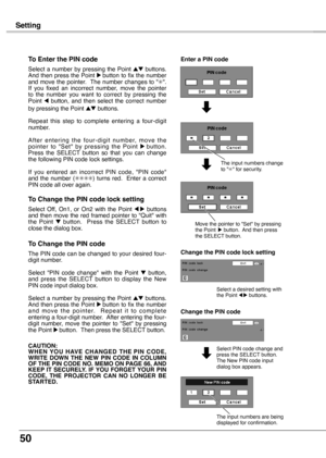 Page 50
50

Setting
To Enter the PIN code
Select  a  number  by  pressing  the  Point ed  buttons. And then press the Point 8 button to fix the number and move the pointer.  The number changes to "✳".  If  you  fixed  an  incorrect  number,  move  the  pointer to  the  number  you  want  to  correct  by  pressing  the Point 7  button,  and  then  select  the  correct  number by pressing the Point ed buttons.
Repeat  this  step  to  complete  entering  a  four-digit number. 
A f t e r  e n t e r i n g  t...