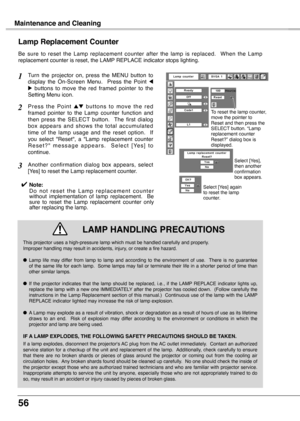 Page 56
56

Maintenance and Cleaning
Be  sure  to  reset  the  Lamp  replacement  counter  after  the  lamp  is  replaced.    When  the  Lamp replacement counter is reset, the LAMP REPLACE indicator stops lighting.
Turn  the  projector  on,  press  the  MENU  button  to display  the  On-Screen  Menu.    Press  the  Point 7 8  buttons  to  move  the  red  framed  pointer  to  the Setting Menu icon.
P r e s s  t h e  P o i n t e d  b u t t o n s  t o  m o v e  t h e  r e d framed  pointer  to  the  Lamp  counter...