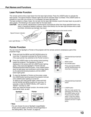 Page 13
13

Part Names and FunctionsPart Names and Functions
Spotlight
Pointer Function
Pointer
Laser Pointer Function
LASER button
PRESENTATION POINTER 
button
This remote control emits a laser beam from the laser light window. Press the LASER button to activate the 
laser pointer. The signal emission indicator lights red and the red laser beam is emitt\
ed. If the LASER button is 
pressed for more than one minute or if it is released, the laser light g\
oes off.
The laser emitted is a Class II laser. Do not...