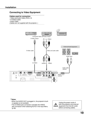 Page 19
19

InstallationInstallation
Connecting to Video Equipment
Cables used for connection  
• Video and Audio Cable (RCA x 3) 
• S-VIDEO Cable 
• Audio Cable 
(Cables are not supplied with the projector. )
Unplug the power cords of 
both the projector and external 
equipment from the AC outlet 
before connecting cables.
Notes:
  • 
When the AUDIO OUT is plugged-in, the projector's built-
in speaker is not available.
  • The S-VIDEO jack connection overrides the VIDEO 
jack connection when selecting...