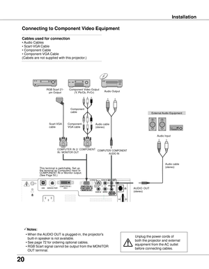 Page 20
0

Installation
Connecting to Component Video Equipment
Cables used for connection 
• Audio Cables 
• Scart-VGA Cable        
• Component Cable 
• Component-VGA Cable 
(Cabels are not supplied with this projector.)  
Notes:
  • When the AUDIO OUT is plugged-in, the projector's 
built-in speaker is not available.
  • See page 72 for ordering optional cables.
    • RGB Scart signal cannot be output from the MONITOR 
OUT terminal.
Unplug the power cords of 
both the projector and external...