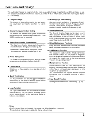 Page 3
3

Features and Design
This  Multimedia  Projector  is  designed  with  the  most  advanced  technology  for  portability,  durability,  and  ease  of  use. 
This  projector  utilizes  built-in  multimedia  features,  a  palette  of  16.77  million  colors,  and  matrix  liquid  crystal  display 
(LCD) technology.
◆ Compact Design
 This  projector  is  designed  compact  in  size  and  weight. 
It  is  easy  to  carry  and  installed  anywhere  you  wish  to 
use.
◆ Simple Computer System Setting
 The...