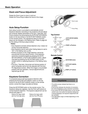 Page 25
5

Basic OperationBasic Operation
Rotate the Zoom Lever to zoom in and out.  
Rotate the Focus Ring to adjust the focus of the image.  
Zoom and Focus Adjustment
If a projected picture still has keystone distortion after 
pressing the AUTO SETUP/CANCEL button on the top 
control or the AUTO SET/CANCEL button on the remote 
control, correct the image manually as follows:
Press the KEYSTONE button on the remote control. The 
Keystone dialog box appears. Use the Point ▲▼ buttons to 
correct keystone...