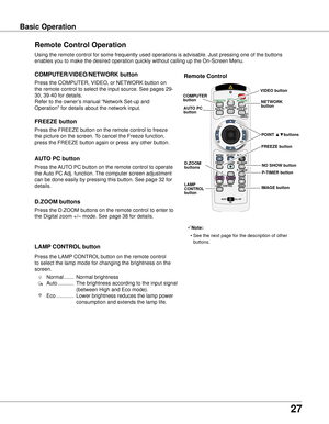 Page 27
7

Basic OperationBasic Operation
Remote Control Operation
Using the remote control for some frequently used operations is advisabl\
e. Just pressing one of the buttons 
enables you to make the desired operation quickly without calling up the\
 On-Screen Menu.
Press the COMPUTER, VIDEO, or NETWORK button on 
the remote control to select the input source. See pages 29-
30, 39-40 for details.
Refer to the owner’s manual “Network Set-up and 
Operation” for details about the network input....