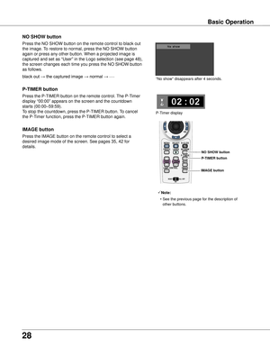 Page 28
8

Basic Operation
black out → the captured image → normal → • • • • •
Press the NO SHOW button on the remote control to black out 
the image. To restore to normal, press the NO SHOW button 
again or press any other button. When a projected image is 
captured and set as “User” in the Logo selection (see page 48), \
the screen changes each time you press the NO SHOW button 
as follows.
NO SHOw button
Press the P-TIMER button on the remote control. The P-Timer 
display “00:00” appears on the screen...