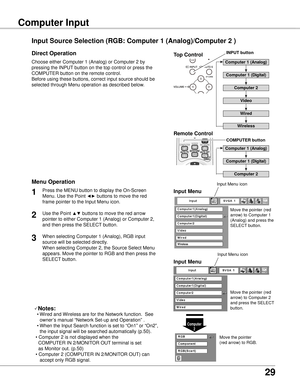 Page 29
9

Basic Operation
Choose either Computer 1 (Analog) or Computer 2 by 
pressing the INPUT button on the top control or press the 
COMPUTER button on the remote control.
Before using these buttons, correct input source should be 
selected through Menu operation as described below.
Press the MENU button to display the On-Screen 
Menu. Use the Point ◄► buttons to move the red 
frame pointer to the Input Menu icon.
1Input Menu
Use the Point ▲▼ buttons to move the red arrow 
pointer to either Computer 1...