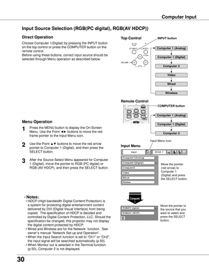 Page 30
30

Computer Input
Choose Computer 1(Digital) by pressing the INPUT button 
on the top control or press the COMPUTER button on the 
remote control.
Before using these buttons, correct input source should be 
selected through Menu operation as described below.
Press the MENU button to display the On-Screen 
Menu. Use the Point ◄► buttons to move the red 
frame pointer to the Input Menu icon.
1
Input MenuUse the Point ▲▼ buttons to move the red arrow 
pointer to Computer 1 (Digital), and then press the...