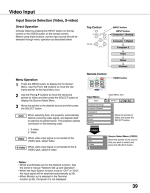 Page 39
39

Computer Input
Choose Video by pressing the INPUT button on the top 
control or the VIDEO button on the remote control.
Before using these buttons, correct input source should be 
selected through menu operation as described below.
Use the Point▲▼ buttons to move the red arrow 
pointer to Video and then press the SELECT button to 
display the Source Select Menu.
1

Move the pointer to 
Video and press the 
SELECT button.
VIDEO
Move the pointer to the source 
that you want to select and 
press...