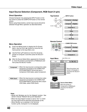 Page 40
0

Video Input
Choose Computer 2 by pressing the INPUT button on the 
top control or press the COMPUTER button on the remote 
control.
Before using these buttons, correct input source should be 
selected through Menu operation as described below.
1
Computer 
Input Menu
Use the Point ▲▼ buttons to move the red arrow 
pointer to Computer 2 and then press the SELECT 
button.  

After the Source Select Menu appeared for Computer 
2, move the pointer to Component or RGB(Scart) and 
then press...