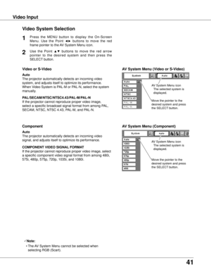 Page 41
1

Video InputVideo Input
Video System Selection
Press  the  MENU  button  to  display  the  On-Screen 
Menu.  Use  the  Point ◄►  buttons  to  move  the  red 
frame pointer to the AV System Menu icon.
1
AV System Menu (Video or S-Video)
AV System Menu (Component)
Use  the  Point ▲▼  buttons  to  move  the  red  arrow 
pointer  to  the  desired  system  and  then  press  the 
SELECT button.

If the projector cannot reproduce proper video image, 
select a specific broadcast signal format from...