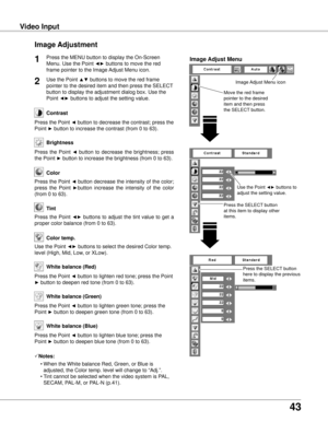 Page 43
3

Video InputVideo Input
Image Adjustment
Press the MENU button to display the On-Screen 
Menu. Use the Point ◄► buttons to move the red 
frame pointer to the Image Adjust Menu icon.
1
Use the Point ▲▼ buttons to move the red frame 
pointer to the desired item and then press the SELECT 
button to display the adjustment dialog box. Use the 
Point ◄► buttons to adjust the setting value.
Press the Point ◄ button to decrease the contrast; press the 
Point ► button to increase the contrast (from 0...