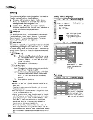 Page 46
6

Language
The language used in the On-Screen Menu is available in 
English, German, French, Italian, Spanish, Portuguese, 
Dutch, Swedish, Finnish, Polish, Hungarian, Romanian, 
Russian, Chinese, Korean, and Japanese.
Set the red frame 
pointer to the item 
and press the 
SELECT button.
Press the SELECT button 
at Language, then the 
Language Menu appears.
Setting Menu (Language)
Setting Menu icon
Setting
Setting
Auto setup
This function enables Auto Keystone correction and Auto PC 
adjustment by...