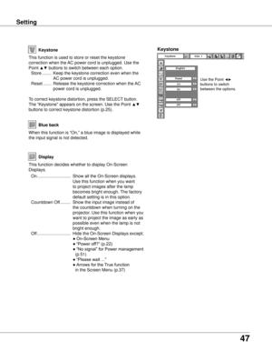 Page 47
7

SettingSetting
Display
Blue back
When this function is “On,” a blue image is displayed while 
the input signal is not detected. 
Keystone
This function is used to store or reset the keystone 
correction when the AC power cord is unplugged. Use the 
Point ▲▼ buttons to switch between each option.
  Store  ........  Keep the keystone correction even when the 
AC power cord is unplugged.
  Reset  .......  Release the keystone correction when the AC 
power cord is unplugged.
To correct keystone...