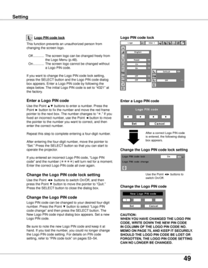 Page 49
9

Setting
Logo PIN code lock
Setting
This function prevents an unauthorized person from 
changing the screen logo.
 Off  ............  The screen logo can be changed freely from 
the Logo Menu (p.48).
  On  ............  The screen logo cannot be changed without 
a Logo PIN code.
If you want to change the Logo PIN code lock setting, 
press the SELECT button and the Logo PIN code dialog 
box appears. Enter a Logo PIN code by following the 
steps below. The initial Logo PIN code is set to “4321” at...