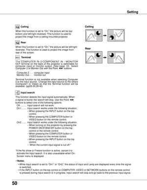 Page 50
50

Setting
Ceiling 
Rear 
Ceiling
When this function is set to “On,” the picture will be top/
bottom and left/right reversed. This function is used to 
project the image from a ceiling-mounted projector.
Rear
When this function is set to “On,” the picture will be left/right \
reversed. This function is used to project the image from 
rear of the screen.
Input search
This function detects the input signal automatically. When 
a signal is found, the search will stop. Use the Point ◄► 
buttons to select...