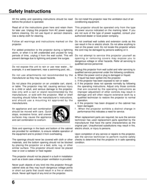 Page 6
6

Safety Instructions
All  the  safety  and  operating  instructions  should  be  read 
before the product is operated.
Read  all  of  the  instructions  given  here  and  retain  them 
for  later  use.  Unplug  this  projector  from AC  power  supply 
before  cleaning.  Do  not  use  liquid  or  aerosol  cleaners. 
Use a damp cloth for cleaning.
F o l l o w  a l l  w a r n i n g s  a n d  i n s t r u c t i o n s  m a r k e d  o n  t h e 
projector.
For  added  protection  to  the  projector  during  a...