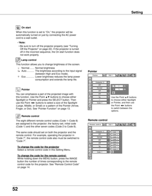 Page 52
5

Setting
On start
Remote control
Remote control
Pointer
When this function is set to “On,” the projector will be 
automatically turned on just by connecting the AC power 
cord to a wall outlet.
Note:
  • Be sure to turn off the projector properly (see “Turning 
Off the Projector” on page 22). If the projector is turned 
off in the incorrect sequence, the On start function does 
not work properly.
You can emphasize a part of the projected image with 
this function. Use the Point ▲▼ buttons to...