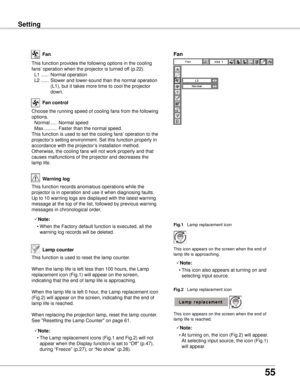 Page 55
55

Setting
This function provides the following options in the cooling 
fans’ operation when the projector is turned off (p.22).
 L1  ......  Normal operation
  L2  ......  Slower and lower-sound than the normal operation 
(L1), but it takes more time to cool the projector 
down.
Fan
Setting
Choose the running speed of cooling fans from the following 
options.
  Normal  .....  Normal speed
  Max  ..........  Faster than the normal speed.
This function is used to set the cooling fans’ operation to the...