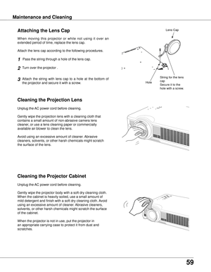 Page 59
59

Maintenance and CleaningMaintenance and Cleaning
Cleaning the Projector Cabinet
Cleaning the Projection Lens
Unplug the AC power cord before cleaning.
Gently wipe the projection lens with a cleaning cloth that 
contains a small amount of non-abrasive camera lens 
cleaner, or use a lens cleaning paper or commercially 
available air blower to clean the lens. 
Avoid using an excessive amount of cleaner. Abrasive 
cleaners, solvents, or other harsh chemicals might scratch 
the surface of the lens....