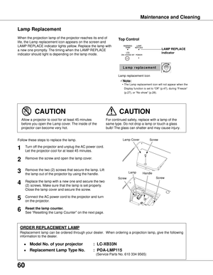 Page 60
60

Maintenance and Cleaning
When the projection lamp of the projector reaches its end of 
life, the Lamp replacement icon appears on the screen and 
LAMP REPLACE indicator lights yellow. Replace the lamp with 
a new one promptly. The timing when the LAMP REPLACE 
indicator should light is depending on the lamp mode.
Follow these steps to replace the lamp.
Lamp
ORDER REPLACEMENT LAMP
Replacement lamp can be ordered through your dealer.  When ordering a projection lamp, give the following 
information to...