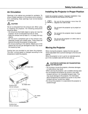 Page 7
7

Safety InstructionsSafety Instructions
Openings  in  the  cabinet  are  provided  for  ventilation.  To 
ensure  reliable  operation  of  the  product  and  to  protect  it 
from  overheating,  these  openings  must  not  be  blocked 
or covered. 
 CAUTION
Hot  air  is  exhausted  from  the  exhaust  vent.  When  using 
or  installing  the  projector,  the  following  precautions 
should be taken. 
– Do not put any flammable object or spray can near the 
projector, hot air is exhausted from the air...