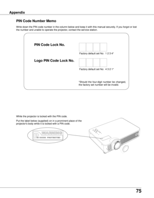 Page 75
75

AppendixAppendix
Write down the PIN code number in the column below and keep it with this \
manual securely. If you forgot or lost 
the number and unable to operate the projector, contact the service station. 
PIN Code Number Memo
Factory default set No:  1 2 3 4*
Factory default set No:  4 3 2 1*
Put the label below (supplied) on in a prominent place of the 
projector's body while it is locked with a PIN code.
While the projector is locked with the PIN code.
PIN Code Lock No .
Logo PIN Code...