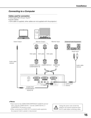 Page 1515
Installation
Connecting to a Computer
Cables used for connection 
• VGA Cable (Mini D-sub 15 pin)*
• Audio Cables
(*One cable is supplied; other cables are not supplied with the project\
or.)
External Audio Equipment
Audio cable
(stereo) Audio Output
COMPUTER
/COMPONENT AUDIO IN AUDIO OUT
(stereo)Audio Input
COMPUTER IN 1
✔ Notes:
• Input sound to the COMPUTER/COMPONENT AUDIO IN terminal
when using the COMPUTER IN 1 and the COMPUTER IN 2 /
COMPONENT IN terminal as input.
•W hen connecting the AUDIO...