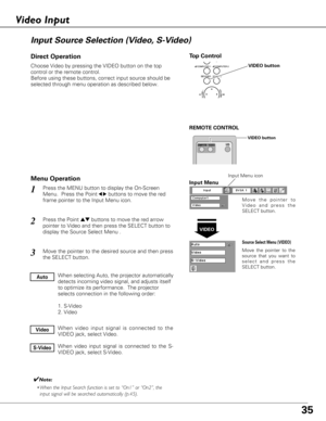 Page 3535
Choose Video by pressing the VIDEO button on the top
control or the remote control.
Before using these buttons, correct input source should be
selected through menu operation as described below.
Press the MENU button to display the On-Screen
Menu.  Press the Point
7 8buttons to move the red
frame pointer to the Input Menu icon.
Press the Point edbuttons to move the red arrow
pointer to Video and then press the SELECT button to
display the Source Select Menu . 
1
2
Move the pointer to
Video and press...