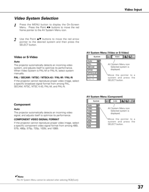 Page 3737
Video Input
Press the MENU button to display the On-Screen
Menu.  Press the Point
7 8buttons to move the red
frame pointer to the AV System Menu icon.1
Vi deo System Selection
AV System Menu (Video or S-Video)
AV System Menu (Component)
Use the Point edbuttons to move the red arrow
pointer to the desired system and then press the
SELECT button.2
If the projector cannot reproduce proper video image, select
a specific broadcast signal format from among PAL,
SECAM, NTSC, NTSC 4.43, PAL-M, and PAL-N.
Move...