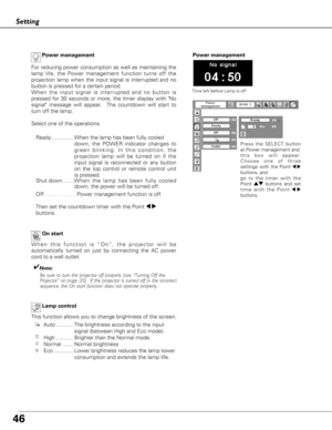 Page 4646
Setting
On start
When this function is “On”, the projector will be
automatically turned on just by connecting the AC power
cord to a wall outlet.
✔Note:Be sure to turn the projector off properly (see “Turning Off the 
Projector” on page 20).  If the projector is turned off in the incor\
rect
sequence, the On start function does not operate properly.
Lamp control
This function allows you to change brightness of the screen.
Auto ........... The brightness according to the input signal (between High and...