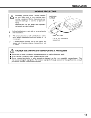 Page 1111
MOVING PROJECTOR
CAUTION IN CARRYING OR TRANSPORTING A PROJECTOR
Do not drop or bump a projector, otherwise damages or malfunctions may result.
When carrying a projector, use a suitable carrying case.
Do not transport a projector by using a courier or transport service in an unsuitable transport case.  This
may cause damage to a projector.  To transport a projector through a courier or transport service, consult
your dealer and best case should be applied.
For safety, be sure to hold Carrying...