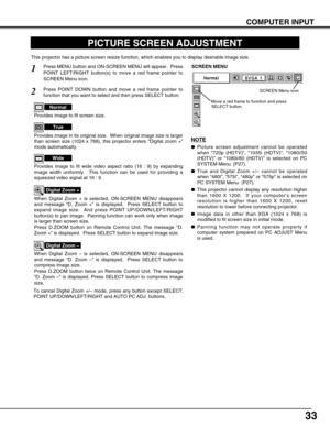 Page 3333
COMPUTER INPUT
PICTURE SCREEN ADJUSTMENT
This projector has a picture screen resize function, which enables you to display desirable image size.
Press MENU button and ON-SCREEN MENU will appear.  Press
POINT LEFT/RIGHT button(s) to move a red frame pointer to
SCREEN Menu icon.
When Digital Zoom + is selected, ON-SCREEN MENU disappears
and message “D. Zoom +” is displayed.  Press SELECT button to
expand image size.  And press POINT UP/DOWN/LEFT/RIGHT
button(s) to pan image.  Panning function can work...