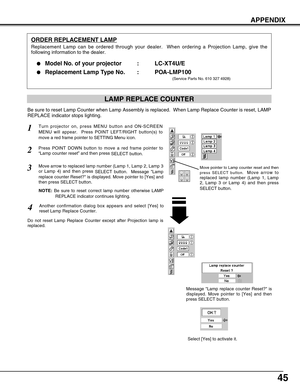 Page 4545
APPENDIX
ORDER REPLACEMENT LAMP
Replacement Lamp can be ordered through your dealer.  When ordering a Projection Lamp, give the
following information to the dealer.

Model No. of your projector   : LC-XT4U/E
Replacement Lamp Type No. : POA-LMP100
(Service Parts No. 610 327 4928)
Move pointer to Lamp counter reset and then
press SELECT button.  
Move arrow to
replaced lamp number (Lamp 1, Lamp
2, Lamp 3 or Lamp 4) and then press
SELECT button.
Be sure to reset Lamp Counter when Lamp Assembly is...