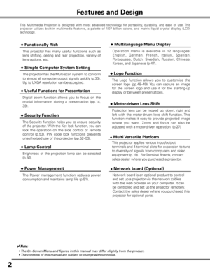 Page 2


This  Multimedia  Projector  is  designed  with  most  advanced  technology  for  portability,  durability,  and  ease  of  use. This 
projector  utilizes  built-in  multimedia  features,  a  palette  of  1.07  billion  colors,  and  matrix  liquid  cr ystal  display  (LCD) 
technology.
 ◆ Functionally Rich
 ◆ Simple Computer System Setting
The projector has the Multi-scan system to conform 
to almost all computer output signals quickly (p.33). 
Up to UXGA resolution can be accepted.
 ◆...